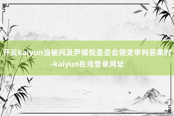 开云kaiyun当被问及尹锡悦是否会领受审判恶果时-kaiyun在线登录网址