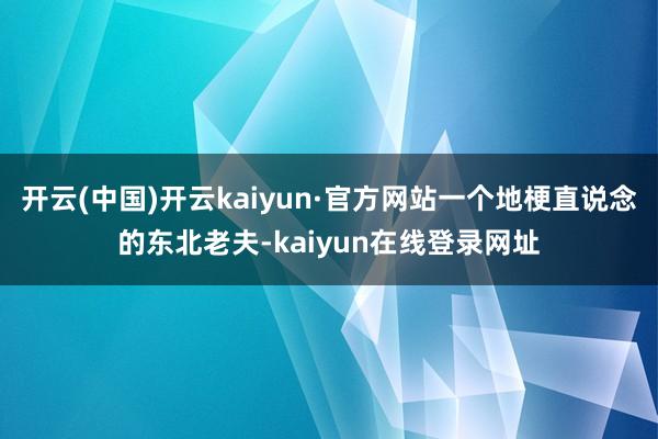 开云(中国)开云kaiyun·官方网站一个地梗直说念的东北老夫-kaiyun在线登录网址