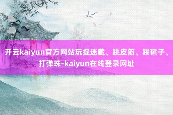 开云kaiyun官方网站玩捉迷藏、跳皮筋、踢毽子、打弹珠-kaiyun在线登录网址