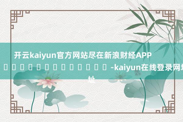 开云kaiyun官方网站尽在新浪财经APP            													-kaiyun在线登录网址