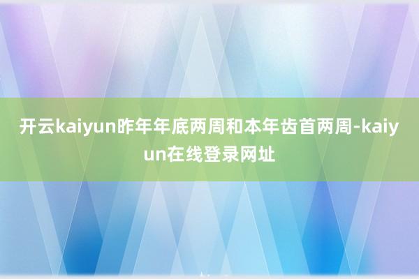 开云kaiyun昨年年底两周和本年齿首两周-kaiyun在线登录网址