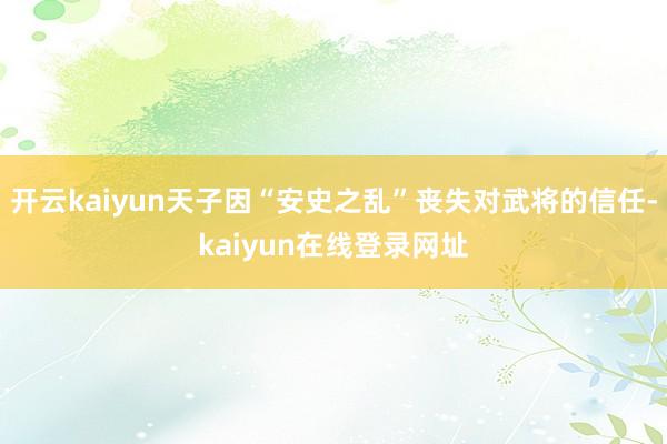 开云kaiyun天子因“安史之乱”丧失对武将的信任-kaiyun在线登录网址