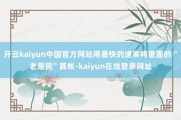 开云kaiyun中国官方网站用最快的速率将里面的“老居民”算帐-kaiyun在线登录网址