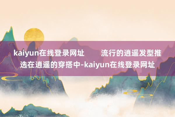 kaiyun在线登录网址        流行的逍遥发型推选在逍遥的穿搭中-kaiyun在线登录网址