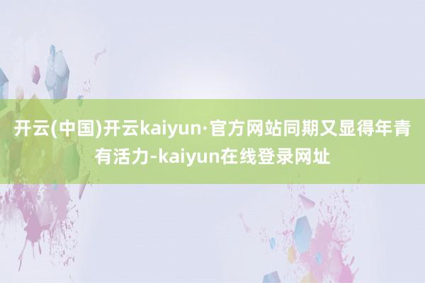 开云(中国)开云kaiyun·官方网站同期又显得年青有活力-kaiyun在线登录网址