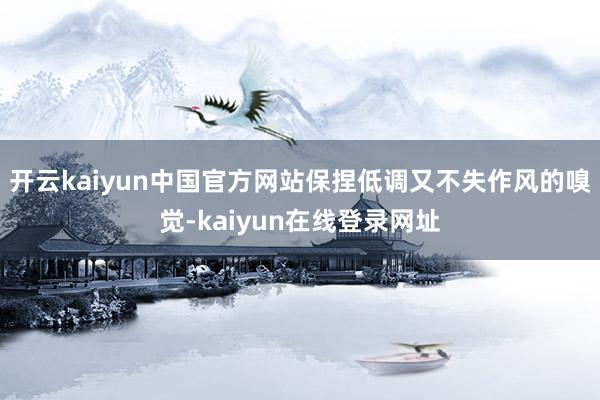 开云kaiyun中国官方网站保捏低调又不失作风的嗅觉-kaiyun在线登录网址