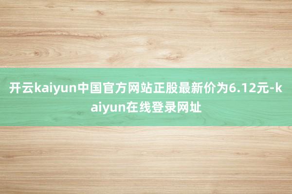 开云kaiyun中国官方网站正股最新价为6.12元-kaiyun在线登录网址