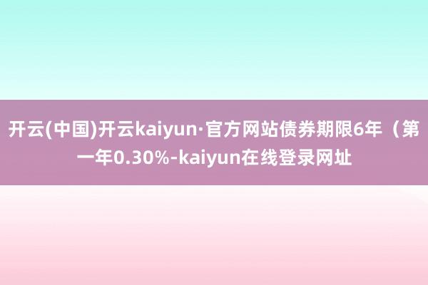 开云(中国)开云kaiyun·官方网站债券期限6年（第一年0.30%-kaiyun在线登录网址