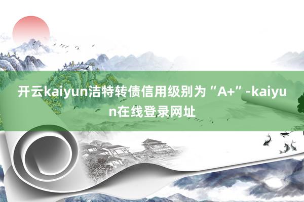 开云kaiyun洁特转债信用级别为“A+”-kaiyun在线登录网址