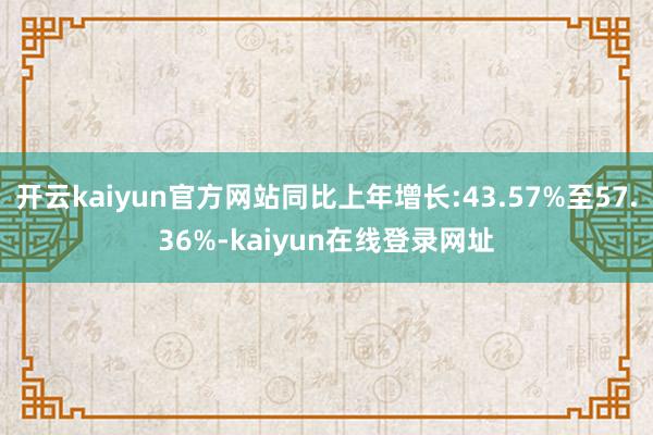 开云kaiyun官方网站同比上年增长:43.57%至57.36%-kaiyun在线登录网址