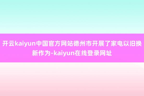 开云kaiyun中国官方网站德州市开展了家电以旧换新作为-kaiyun在线登录网址