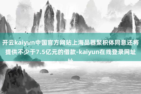 开云kaiyun中国官方网站上海品器聚积体同意还将提供不少于7.5亿元的借款-kaiyun在线登录网址