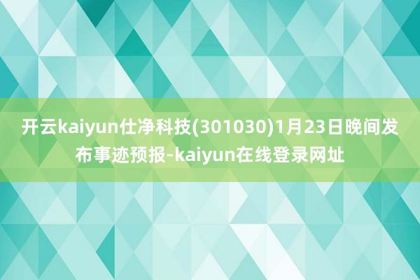 开云kaiyun仕净科技(301030)1月23日晚间发布事迹预报-kaiyun在线登录网址