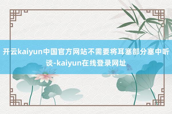 开云kaiyun中国官方网站不需要将耳塞部分塞中听谈-kaiyun在线登录网址