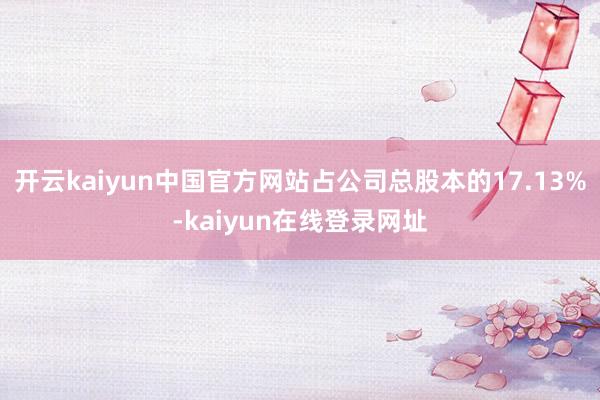 开云kaiyun中国官方网站占公司总股本的17.13%-kaiyun在线登录网址