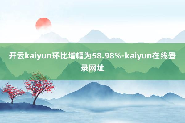 开云kaiyun环比增幅为58.98%-kaiyun在线登录网址