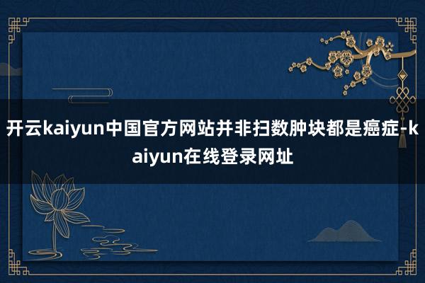 开云kaiyun中国官方网站并非扫数肿块都是癌症-kaiyun在线登录网址