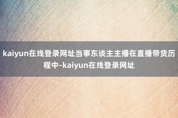 kaiyun在线登录网址当事东谈主主播在直播带货历程中-kaiyun在线登录网址