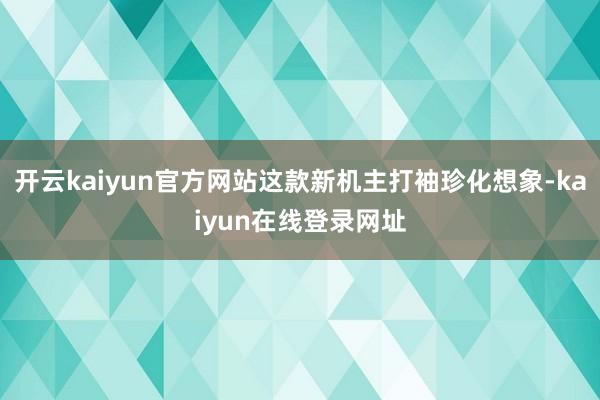 开云kaiyun官方网站这款新机主打袖珍化想象-kaiyun在线登录网址