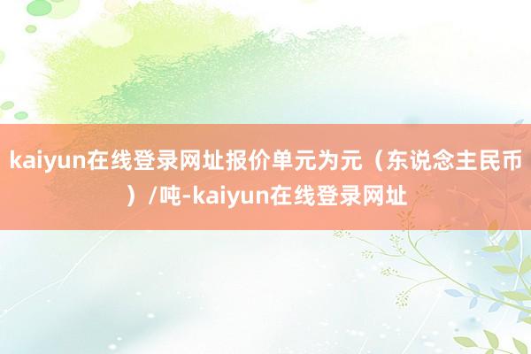 kaiyun在线登录网址报价单元为元（东说念主民币）/吨-kaiyun在线登录网址