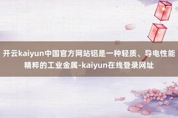 开云kaiyun中国官方网站铝是一种轻质、导电性能精粹的工业金属-kaiyun在线登录网址