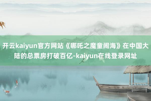 开云kaiyun官方网站《哪吒之魔童闹海》在中国大陆的总票房打破百亿-kaiyun在线登录网址