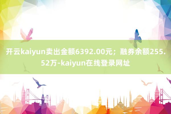 开云kaiyun卖出金额6392.00元；融券余额255.52万-kaiyun在线登录网址