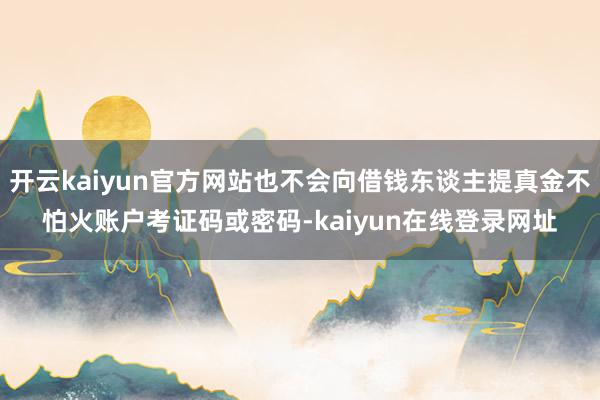 开云kaiyun官方网站也不会向借钱东谈主提真金不怕火账户考证码或密码-kaiyun在线登录网址