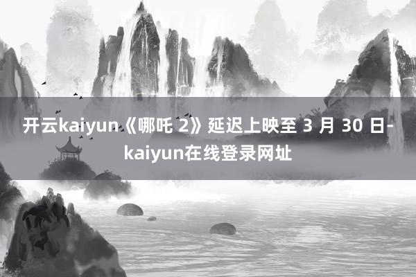 开云kaiyun《哪吒 2》延迟上映至 3 月 30 日-kaiyun在线登录网址