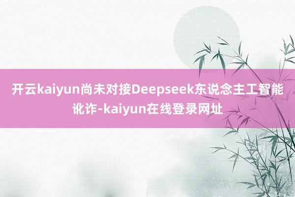 开云kaiyun尚未对接Deepseek东说念主工智能讹诈-kaiyun在线登录网址